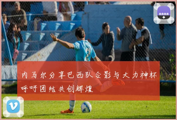 内马尔分享巴西队合影与大力神杯呼吁团结共创辉煌