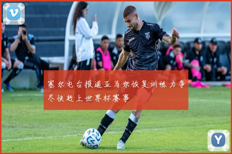塞尔电台报道亚马尔恢复训练力争尽快赶上世界杯赛事