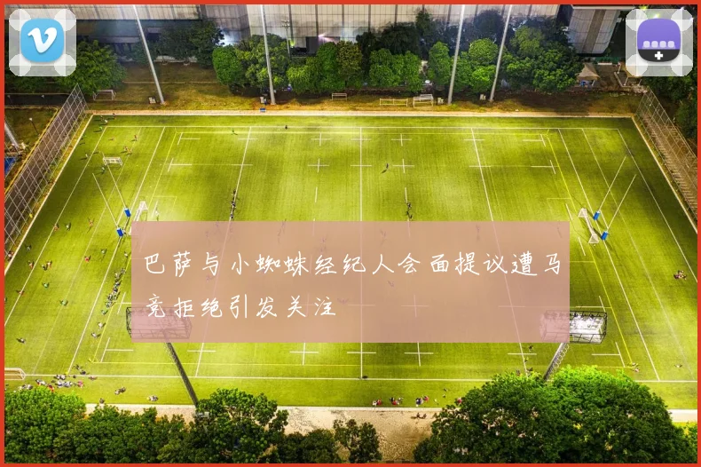 巴萨与小蜘蛛经纪人会面提议遭马竞拒绝引发关注