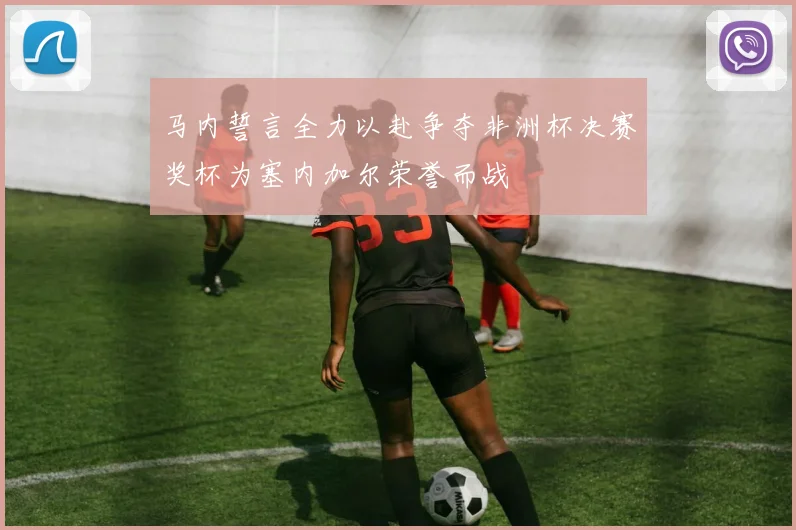 马内誓言全力以赴争夺非洲杯决赛奖杯为塞内加尔荣誉而战