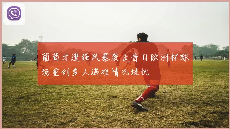 葡萄牙遭强风暴袭击昔日欧洲杯球场重创多人遇难情况堪忧