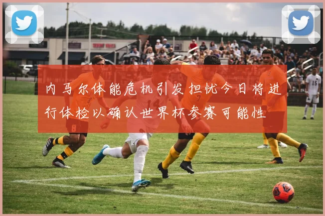 内马尔体能危机引发担忧今日将进行体检以确认世界杯参赛可能性