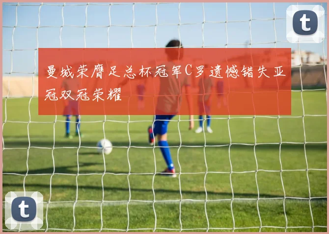 曼城荣膺足总杯冠军C罗遗憾错失亚冠双冠荣耀