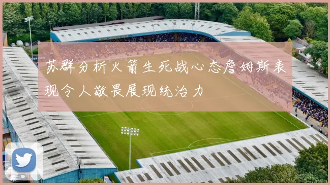 苏群分析火箭生死战心态詹姆斯表现令人敬畏展现统治力