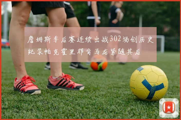 詹姆斯季后赛连续出战302场创历史纪录帕克霍里邓肯马龙紧随其后