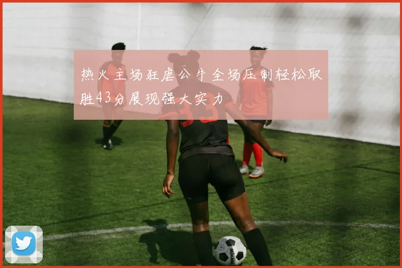 热火主场狂虐公牛全场压制轻松取胜43分展现强大实力