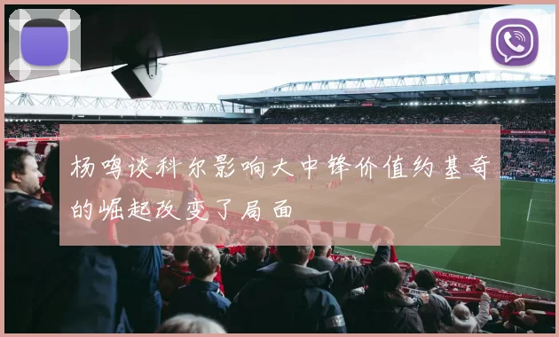 杨鸣谈科尔影响大中锋价值约基奇的崛起改变了局面