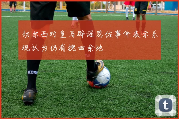 切尔西对皇马辟谣恩佐事件表示乐观认为仍有挽回余地