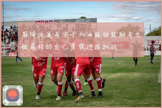 周琦为高考学子加油鼓劲鼓励考生做最好的自己勇敢迎接挑战