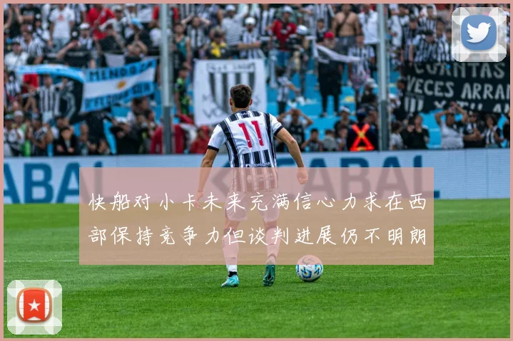 快船对小卡未来充满信心力求在西部保持竞争力但谈判进展仍不明朗